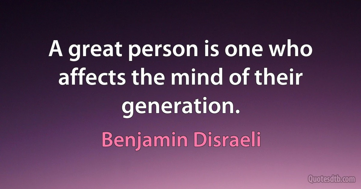 A great person is one who affects the mind of their generation. (Benjamin Disraeli)