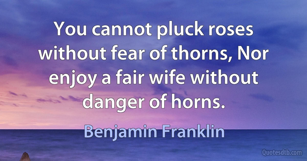 You cannot pluck roses without fear of thorns, Nor enjoy a fair wife without danger of horns. (Benjamin Franklin)