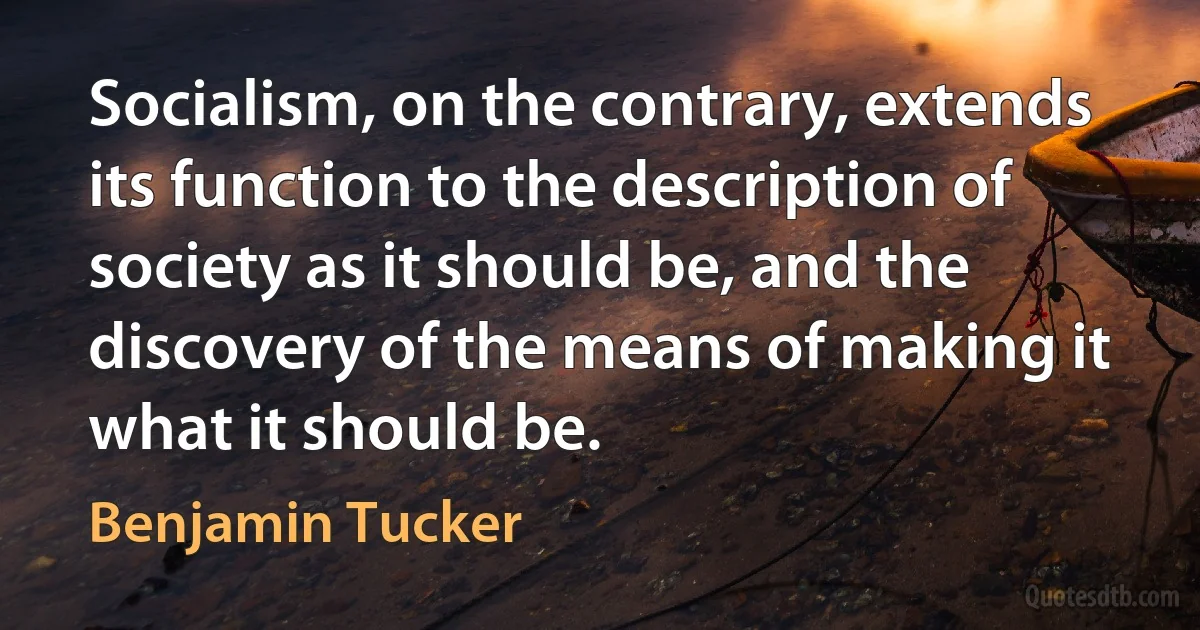 Socialism, on the contrary, extends its function to the description of society as it should be, and the discovery of the means of making it what it should be. (Benjamin Tucker)