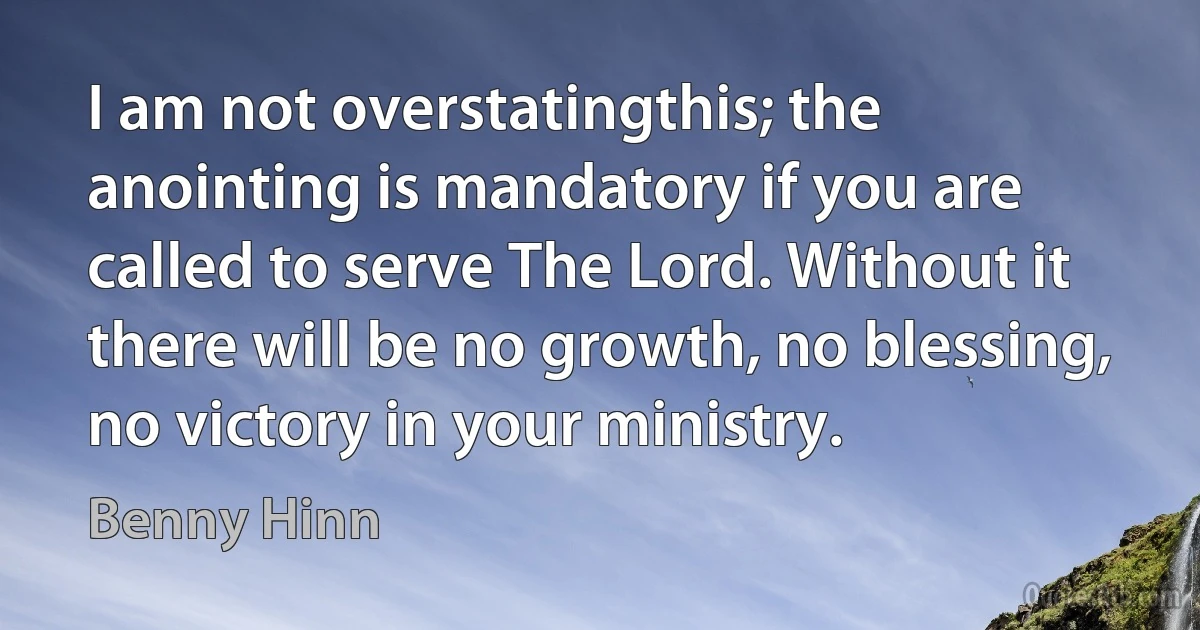 I am not overstatingthis; the anointing is mandatory if you are called to serve The Lord. Without it there will be no growth, no blessing, no victory in your ministry. (Benny Hinn)