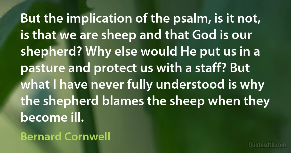 But the implication of the psalm, is it not, is that we are sheep and that God is our shepherd? Why else would He put us in a pasture and protect us with a staff? But what I have never fully understood is why the shepherd blames the sheep when they become ill. (Bernard Cornwell)