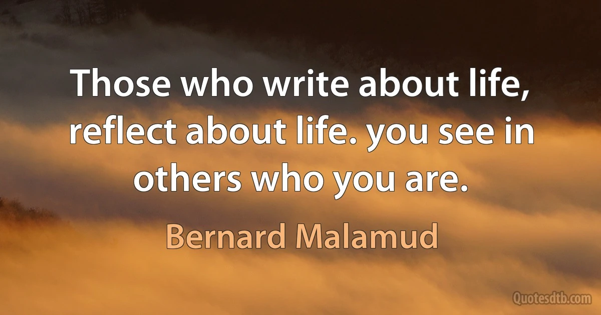 Those who write about life, reflect about life. you see in others who you are. (Bernard Malamud)