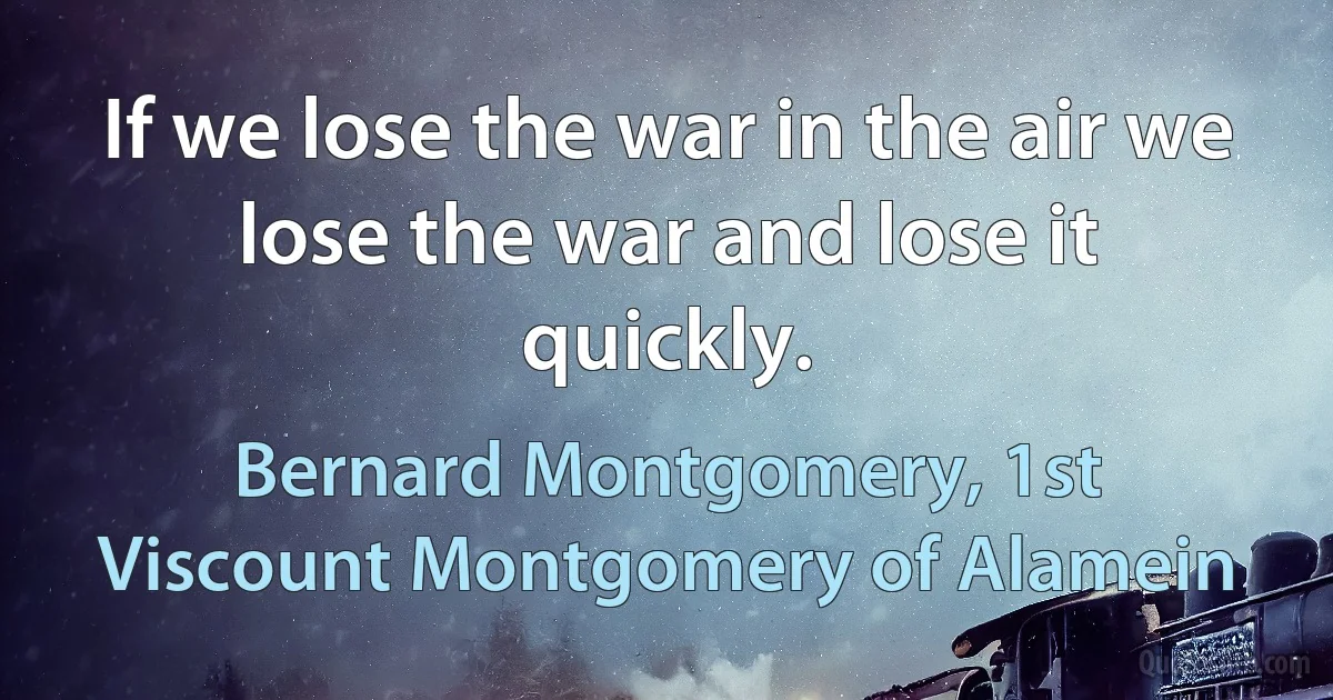 If we lose the war in the air we lose the war and lose it quickly. (Bernard Montgomery, 1st Viscount Montgomery of Alamein)