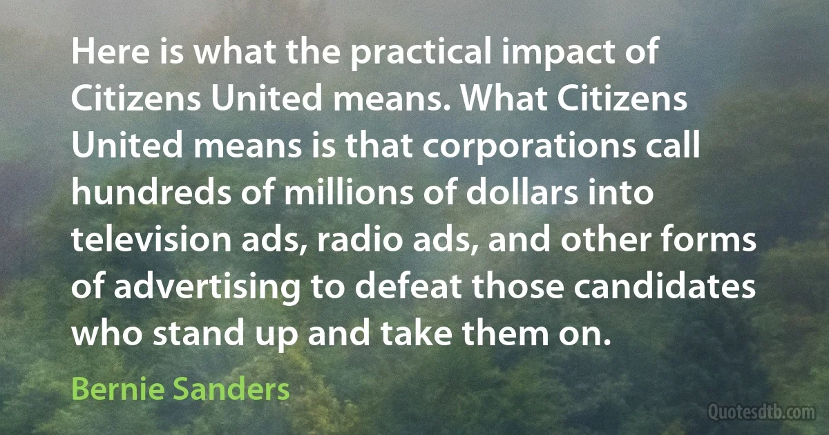 Here is what the practical impact of Citizens United means. What Citizens United means is that corporations call hundreds of millions of dollars into television ads, radio ads, and other forms of advertising to defeat those candidates who stand up and take them on. (Bernie Sanders)