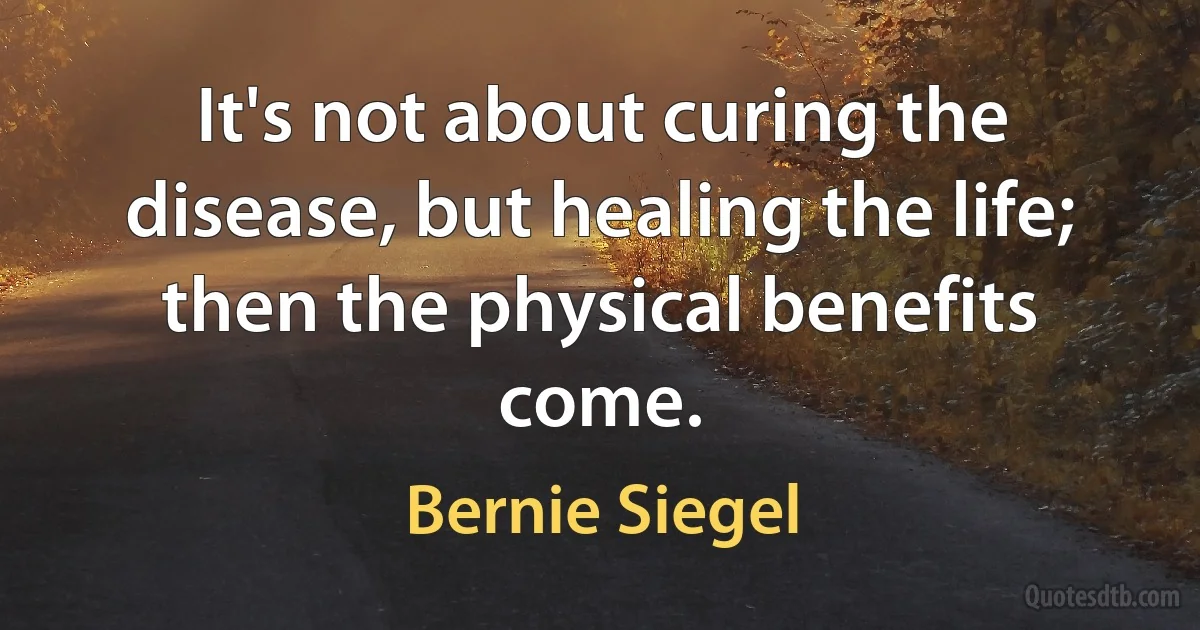 It's not about curing the disease, but healing the life; then the physical benefits come. (Bernie Siegel)