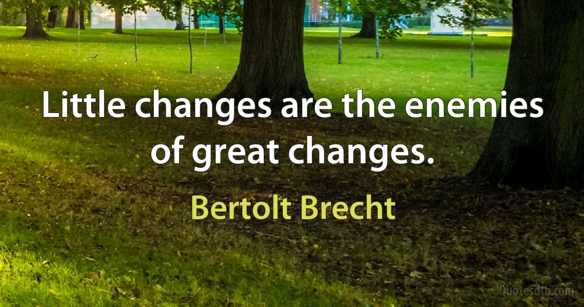 Little changes are the enemies of great changes. (Bertolt Brecht)