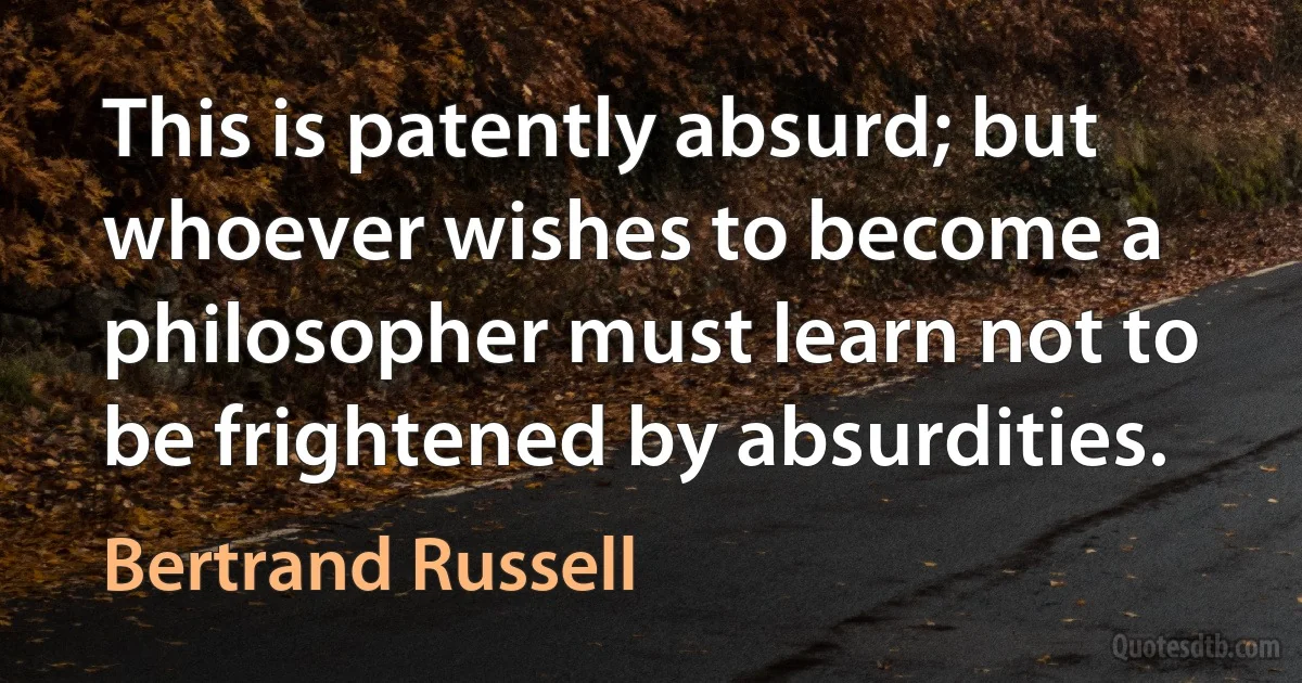 This is patently absurd; but whoever wishes to become a philosopher must learn not to be frightened by absurdities. (Bertrand Russell)