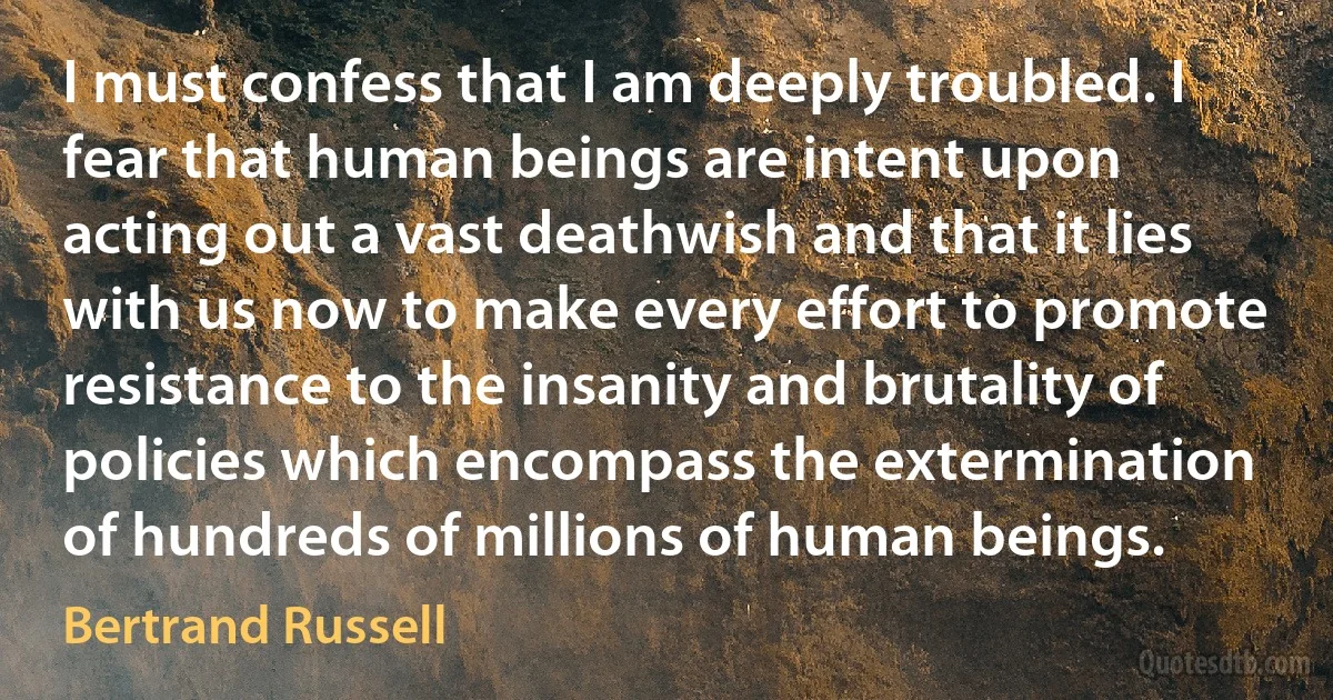 I must confess that I am deeply troubled. I fear that human beings are intent upon acting out a vast deathwish and that it lies with us now to make every effort to promote resistance to the insanity and brutality of policies which encompass the extermination of hundreds of millions of human beings. (Bertrand Russell)