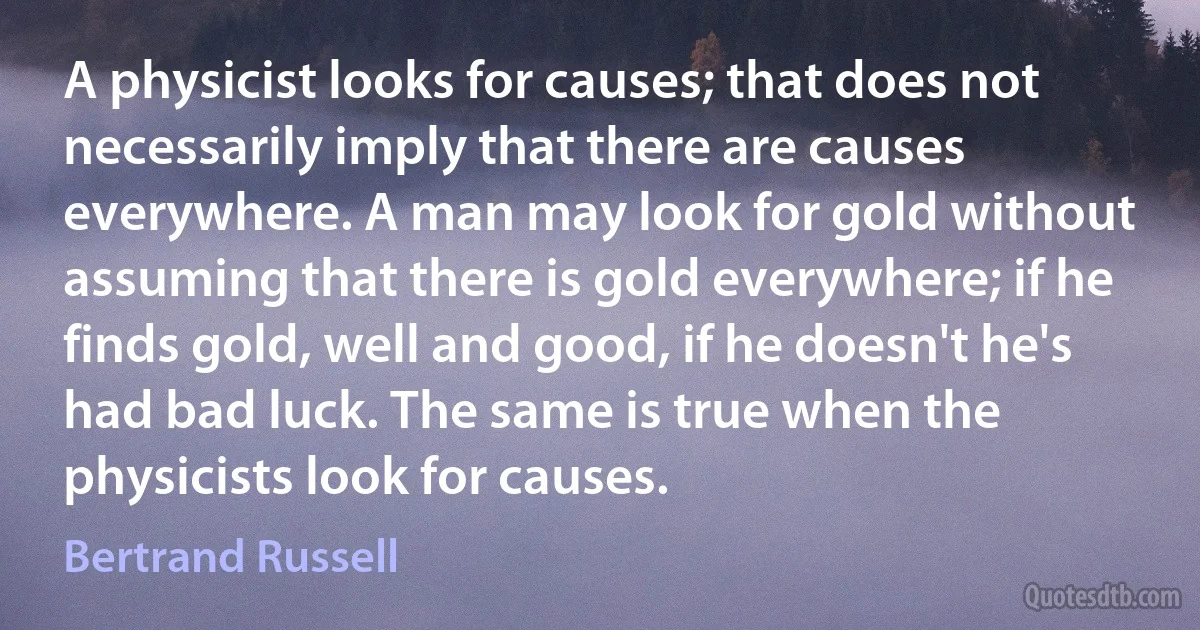 A physicist looks for causes; that does not necessarily imply that there are causes everywhere. A man may look for gold without assuming that there is gold everywhere; if he finds gold, well and good, if he doesn't he's had bad luck. The same is true when the physicists look for causes. (Bertrand Russell)