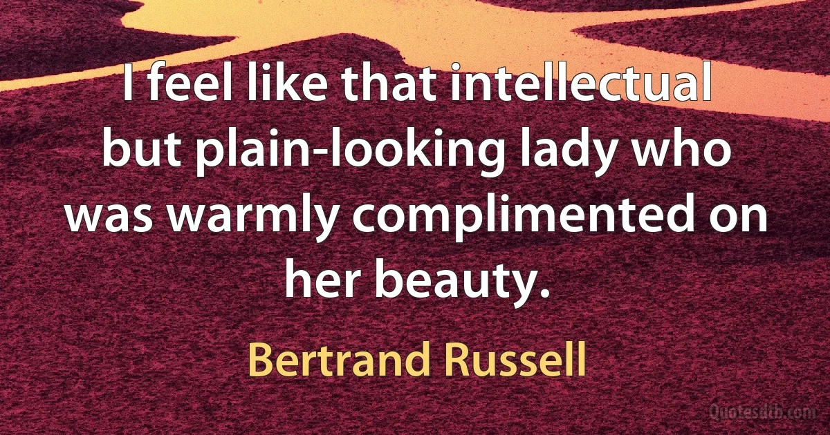 I feel like that intellectual but plain-looking lady who was warmly complimented on her beauty. (Bertrand Russell)