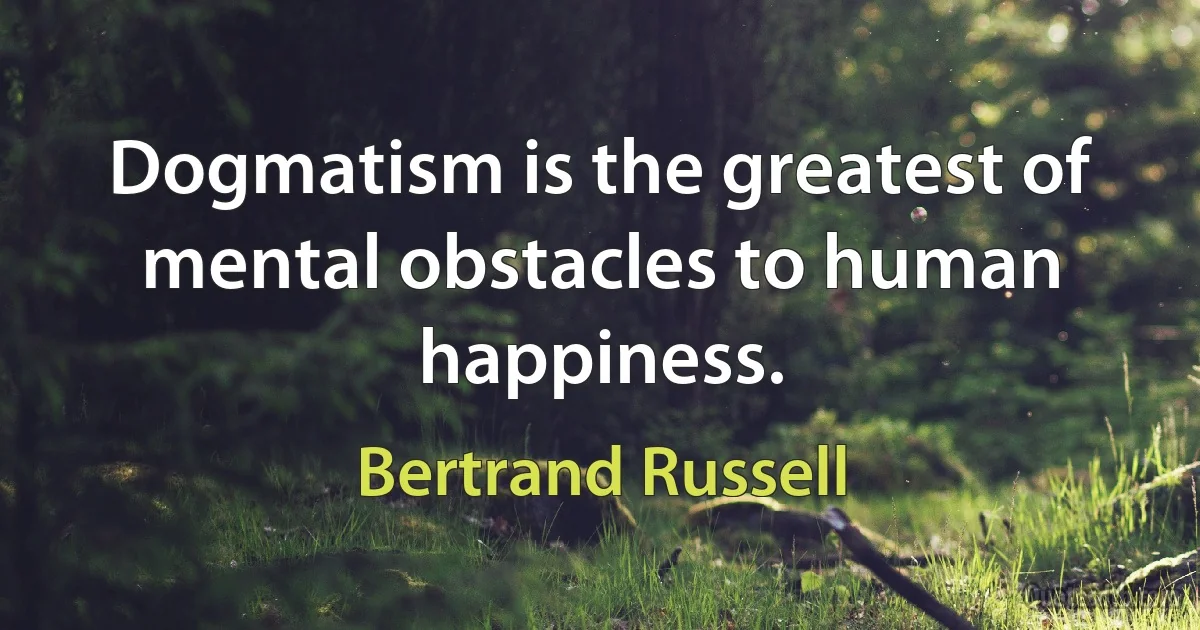 Dogmatism is the greatest of mental obstacles to human happiness. (Bertrand Russell)