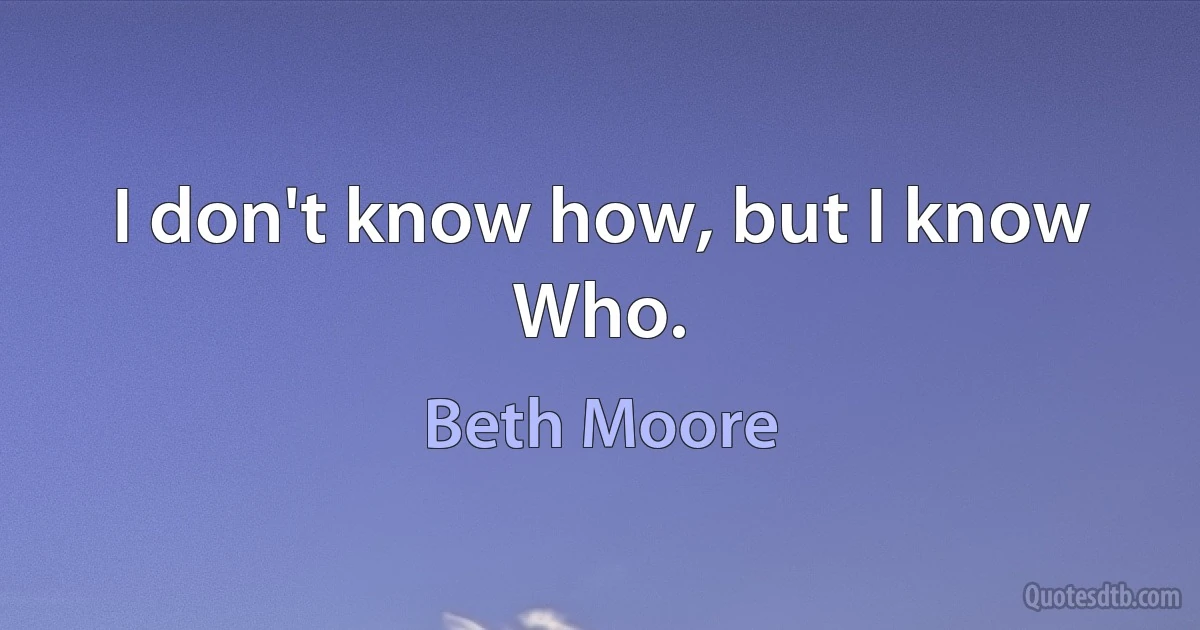 I don't know how, but I know Who. (Beth Moore)