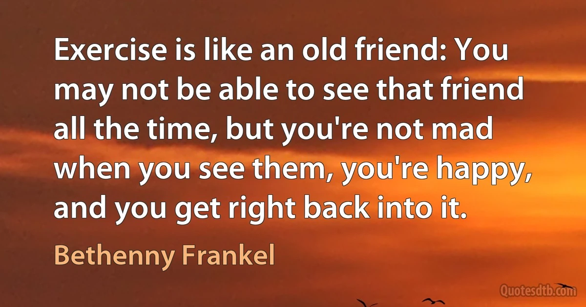 Exercise is like an old friend: You may not be able to see that friend all the time, but you're not mad when you see them, you're happy, and you get right back into it. (Bethenny Frankel)