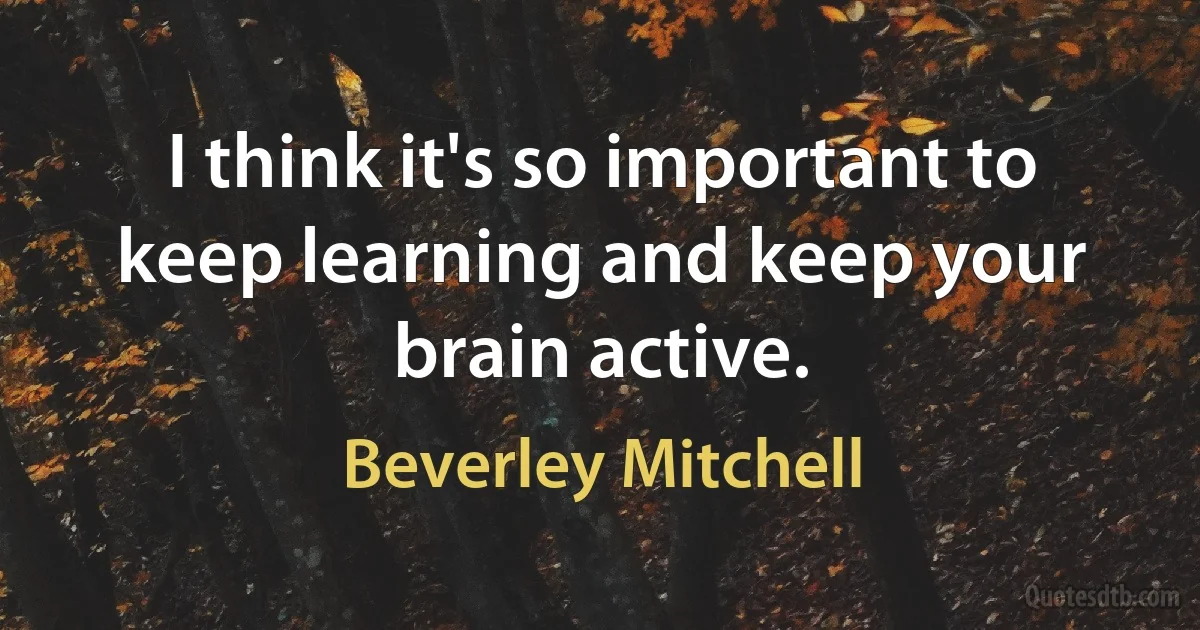 I think it's so important to keep learning and keep your brain active. (Beverley Mitchell)