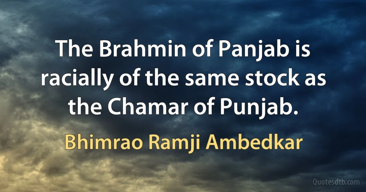 The Brahmin of Panjab is racially of the same stock as the Chamar of Punjab. (Bhimrao Ramji Ambedkar)