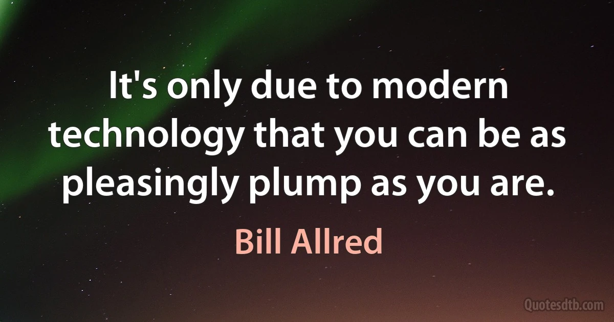 It's only due to modern technology that you can be as pleasingly plump as you are. (Bill Allred)