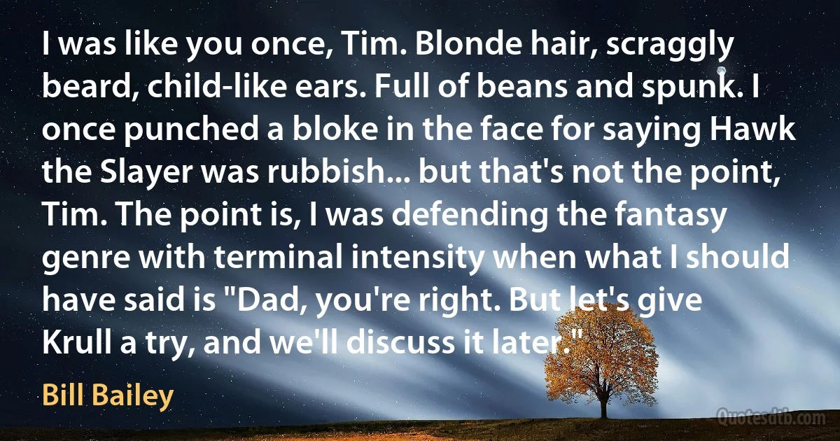 I was like you once, Tim. Blonde hair, scraggly beard, child-like ears. Full of beans and spunk. I once punched a bloke in the face for saying Hawk the Slayer was rubbish... but that's not the point, Tim. The point is, I was defending the fantasy genre with terminal intensity when what I should have said is "Dad, you're right. But let's give Krull a try, and we'll discuss it later." (Bill Bailey)