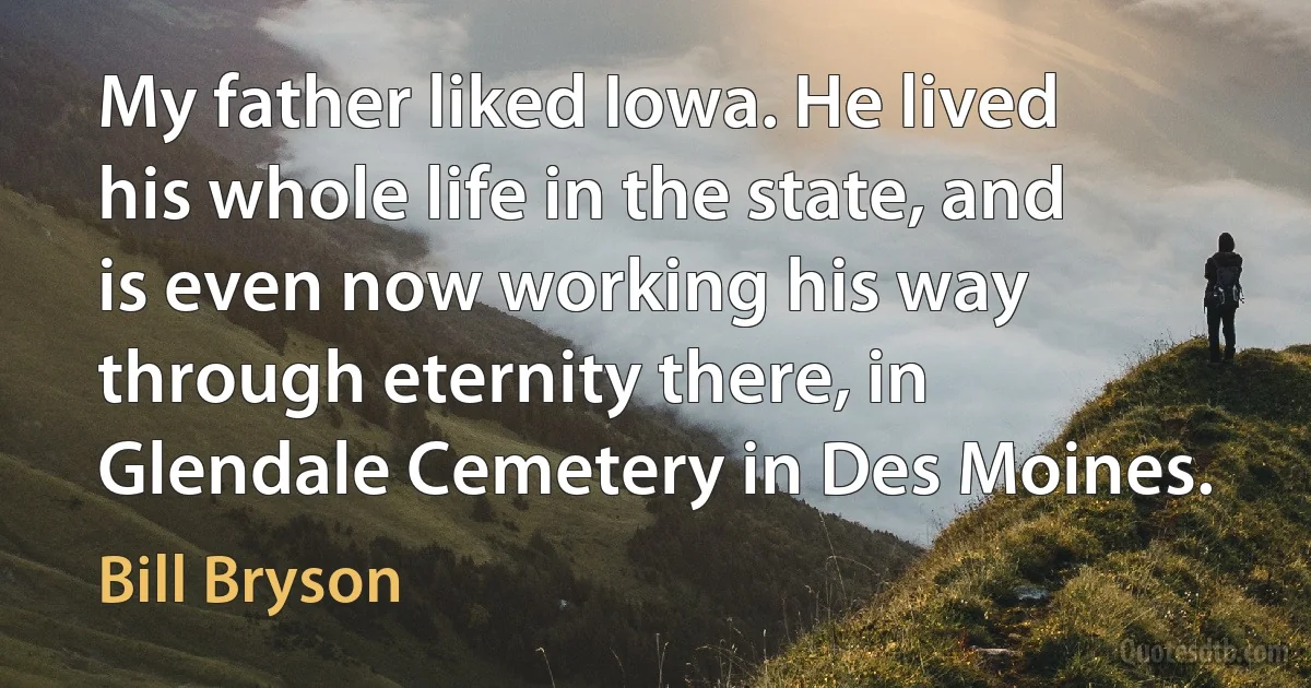 My father liked Iowa. He lived his whole life in the state, and is even now working his way through eternity there, in Glendale Cemetery in Des Moines. (Bill Bryson)