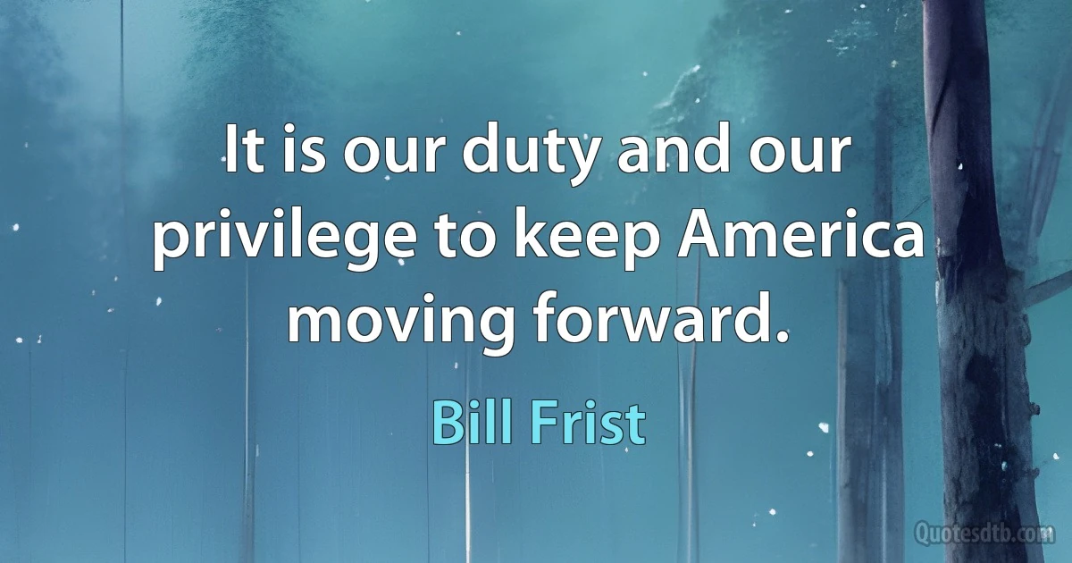 It is our duty and our privilege to keep America moving forward. (Bill Frist)