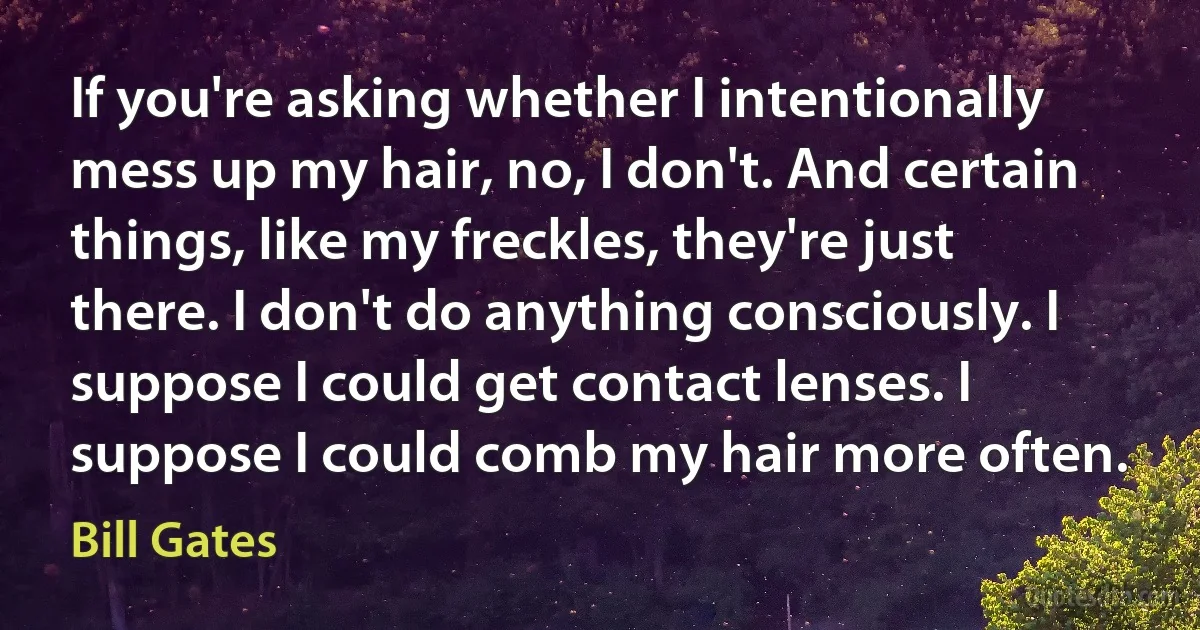 If you're asking whether I intentionally mess up my hair, no, I don't. And certain things, like my freckles, they're just there. I don't do anything consciously. I suppose I could get contact lenses. I suppose I could comb my hair more often. (Bill Gates)