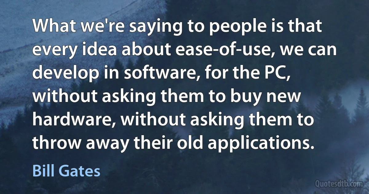 What we're saying to people is that every idea about ease-of-use, we can develop in software, for the PC, without asking them to buy new hardware, without asking them to throw away their old applications. (Bill Gates)