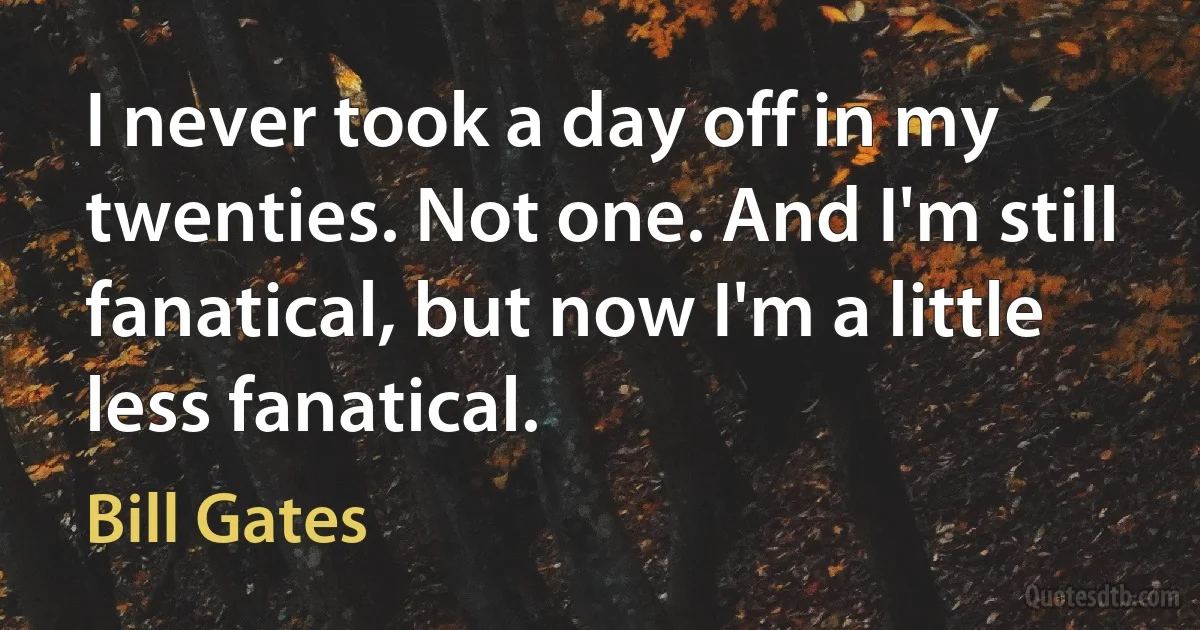 I never took a day off in my twenties. Not one. And I'm still fanatical, but now I'm a little less fanatical. (Bill Gates)