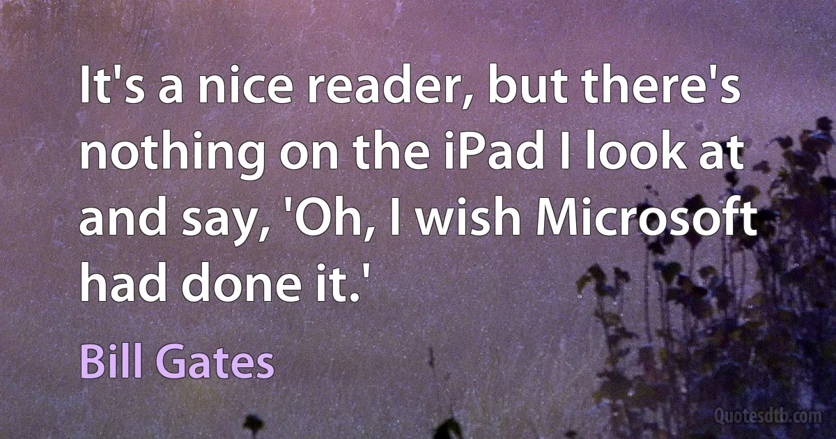 It's a nice reader, but there's nothing on the iPad I look at and say, 'Oh, I wish Microsoft had done it.' (Bill Gates)