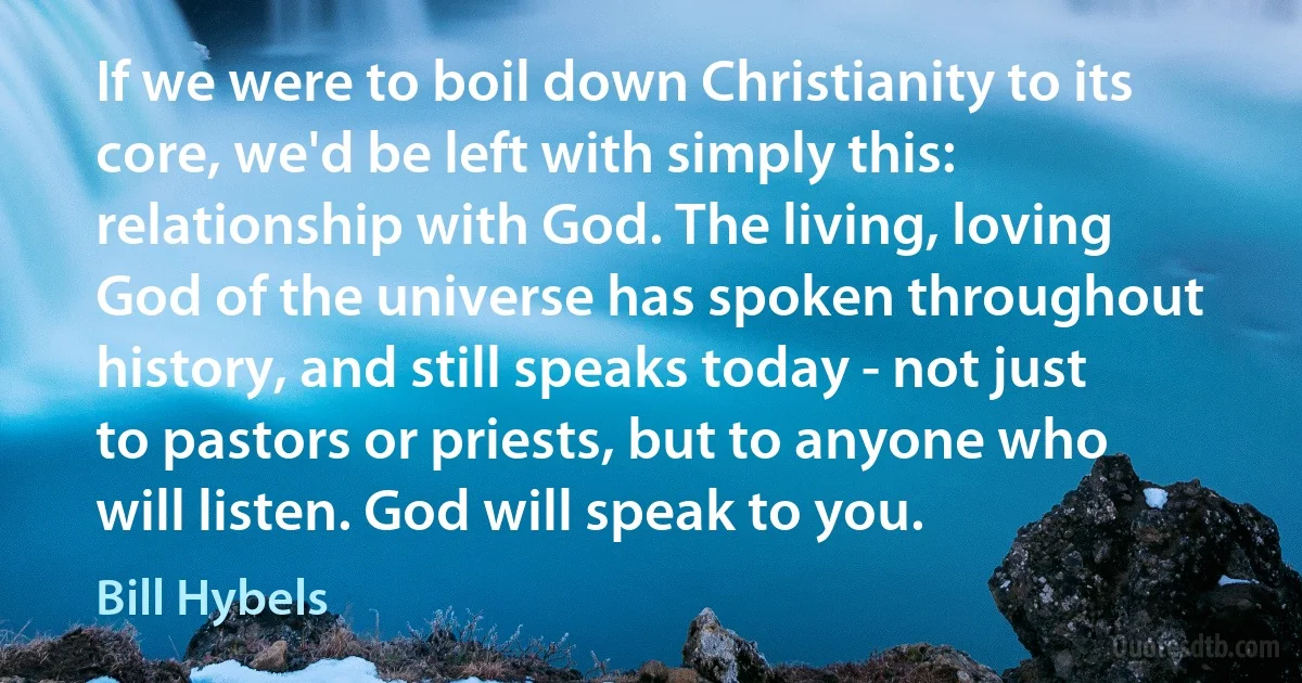 If we were to boil down Christianity to its core, we'd be left with simply this: relationship with God. The living, loving God of the universe has spoken throughout history, and still speaks today - not just to pastors or priests, but to anyone who will listen. God will speak to you. (Bill Hybels)