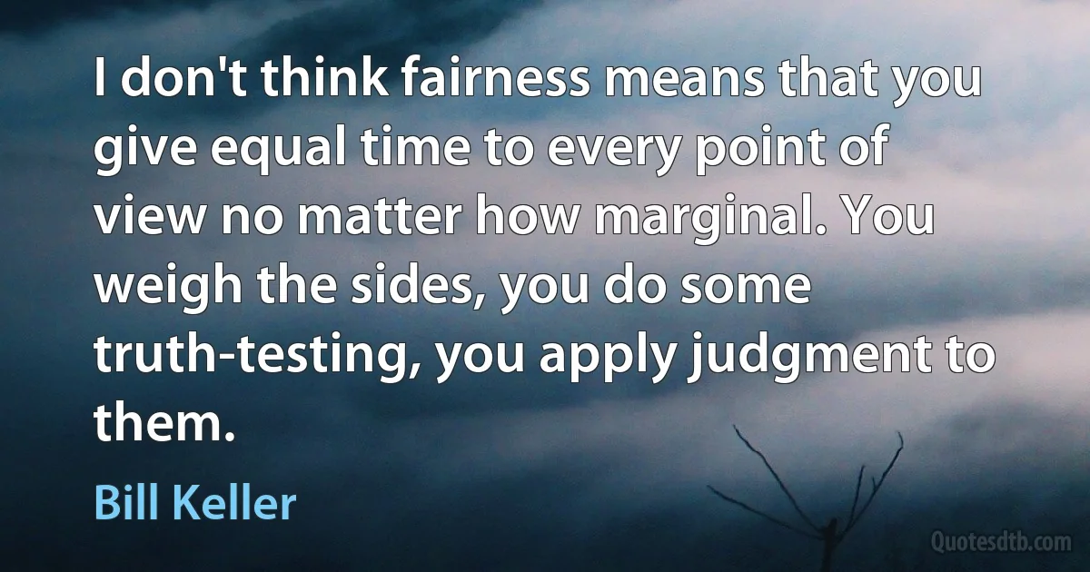 I don't think fairness means that you give equal time to every point of view no matter how marginal. You weigh the sides, you do some truth-testing, you apply judgment to them. (Bill Keller)