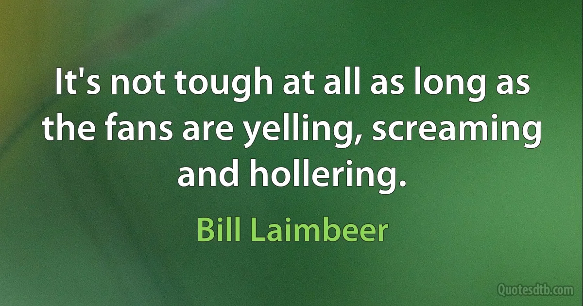 It's not tough at all as long as the fans are yelling, screaming and hollering. (Bill Laimbeer)