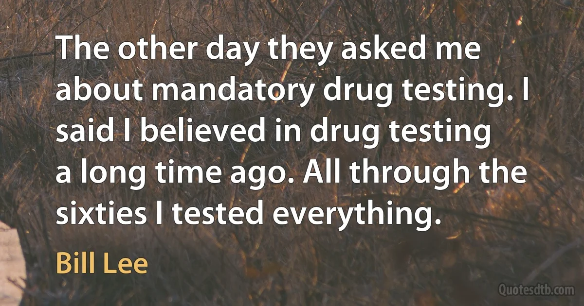 The other day they asked me about mandatory drug testing. I said I believed in drug testing a long time ago. All through the sixties I tested everything. (Bill Lee)