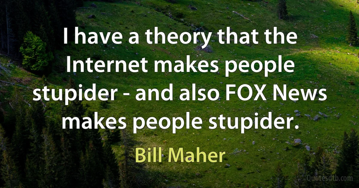 I have a theory that the Internet makes people stupider - and also FOX News makes people stupider. (Bill Maher)