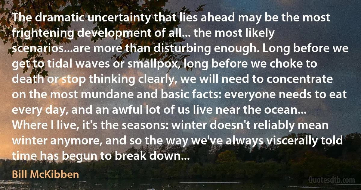 The dramatic uncertainty that lies ahead may be the most frightening development of all... the most likely scenarios...are more than disturbing enough. Long before we get to tidal waves or smallpox, long before we choke to death or stop thinking clearly, we will need to concentrate on the most mundane and basic facts: everyone needs to eat every day, and an awful lot of us live near the ocean... Where I live, it's the seasons: winter doesn't reliably mean winter anymore, and so the way we've always viscerally told time has begun to break down... (Bill McKibben)