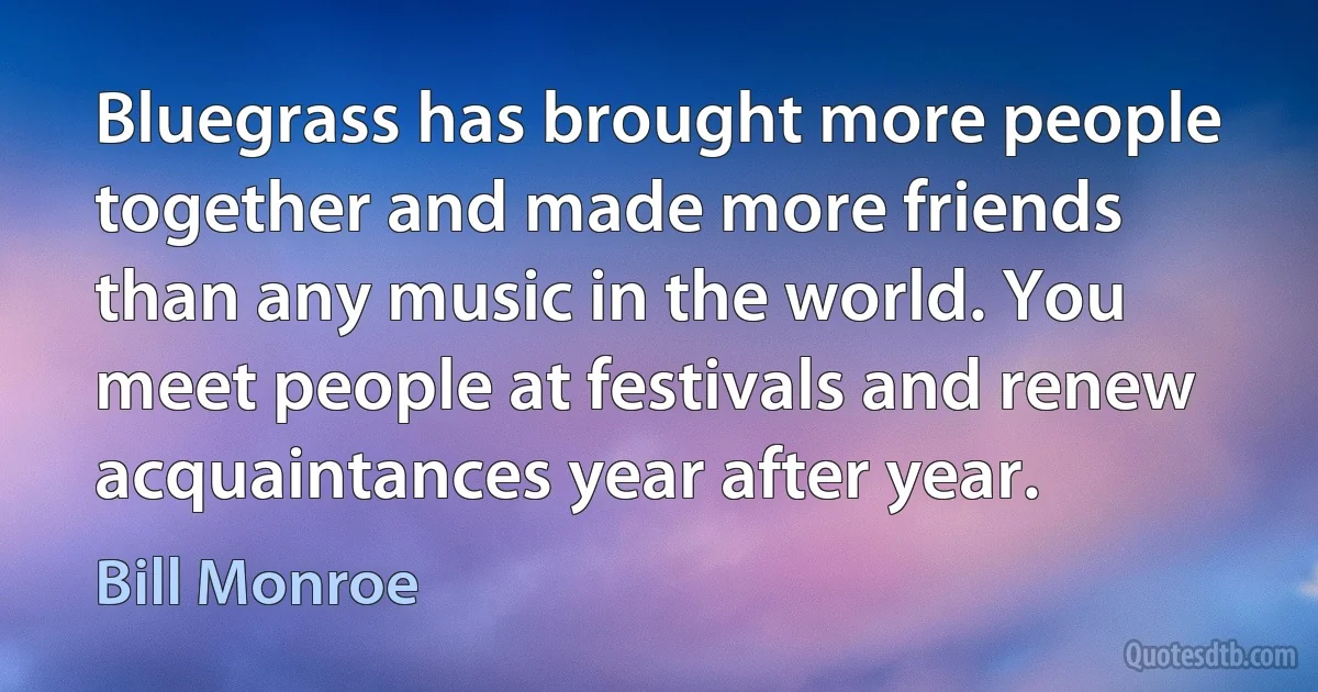 Bluegrass has brought more people together and made more friends than any music in the world. You meet people at festivals and renew acquaintances year after year. (Bill Monroe)