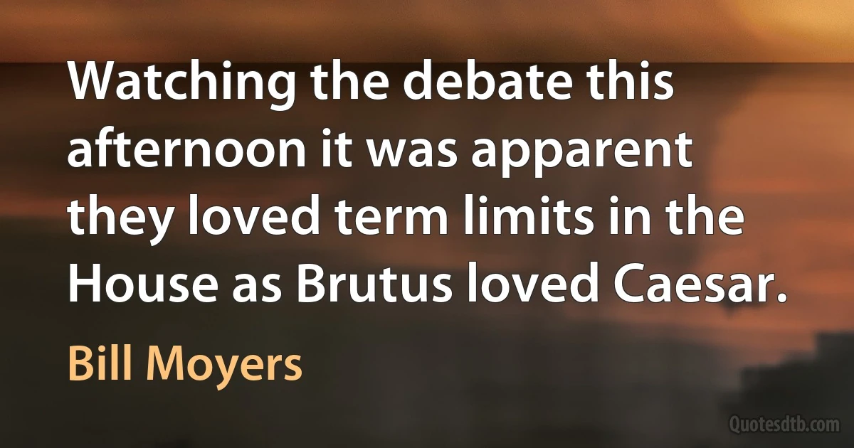 Watching the debate this afternoon it was apparent they loved term limits in the House as Brutus loved Caesar. (Bill Moyers)