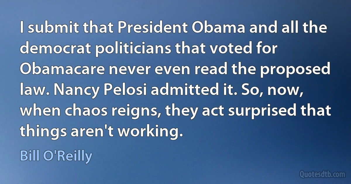 I submit that President Obama and all the democrat politicians that voted for Obamacare never even read the proposed law. Nancy Pelosi admitted it. So, now, when chaos reigns, they act surprised that things aren't working. (Bill O'Reilly)