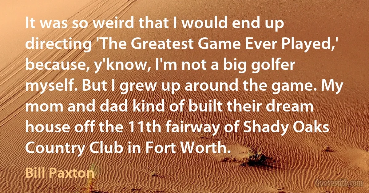 It was so weird that I would end up directing 'The Greatest Game Ever Played,' because, y'know, I'm not a big golfer myself. But I grew up around the game. My mom and dad kind of built their dream house off the 11th fairway of Shady Oaks Country Club in Fort Worth. (Bill Paxton)