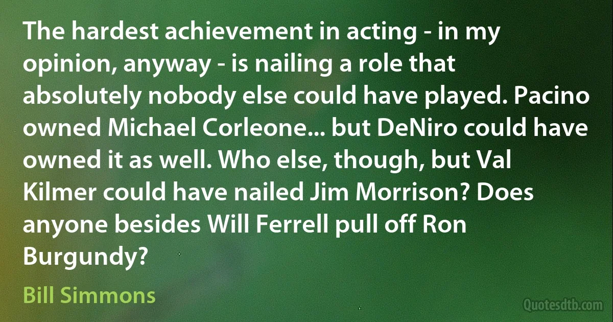 The hardest achievement in acting - in my opinion, anyway - is nailing a role that absolutely nobody else could have played. Pacino owned Michael Corleone... but DeNiro could have owned it as well. Who else, though, but Val Kilmer could have nailed Jim Morrison? Does anyone besides Will Ferrell pull off Ron Burgundy? (Bill Simmons)