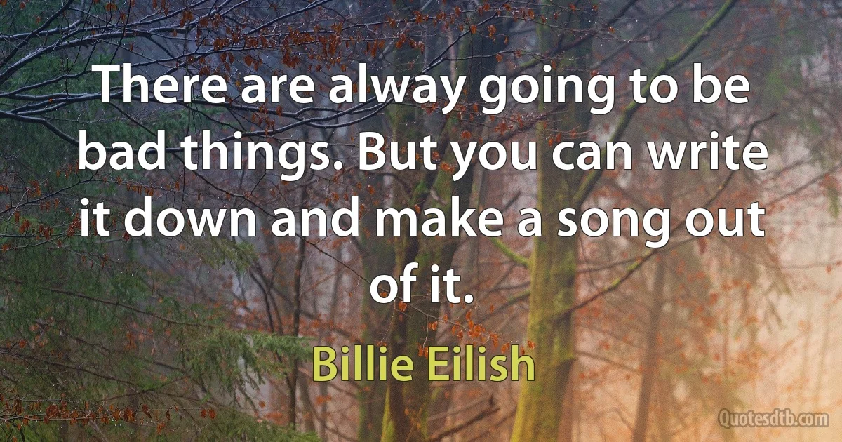 There are alway going to be bad things. But you can write it down and make a song out of it. (Billie Eilish)