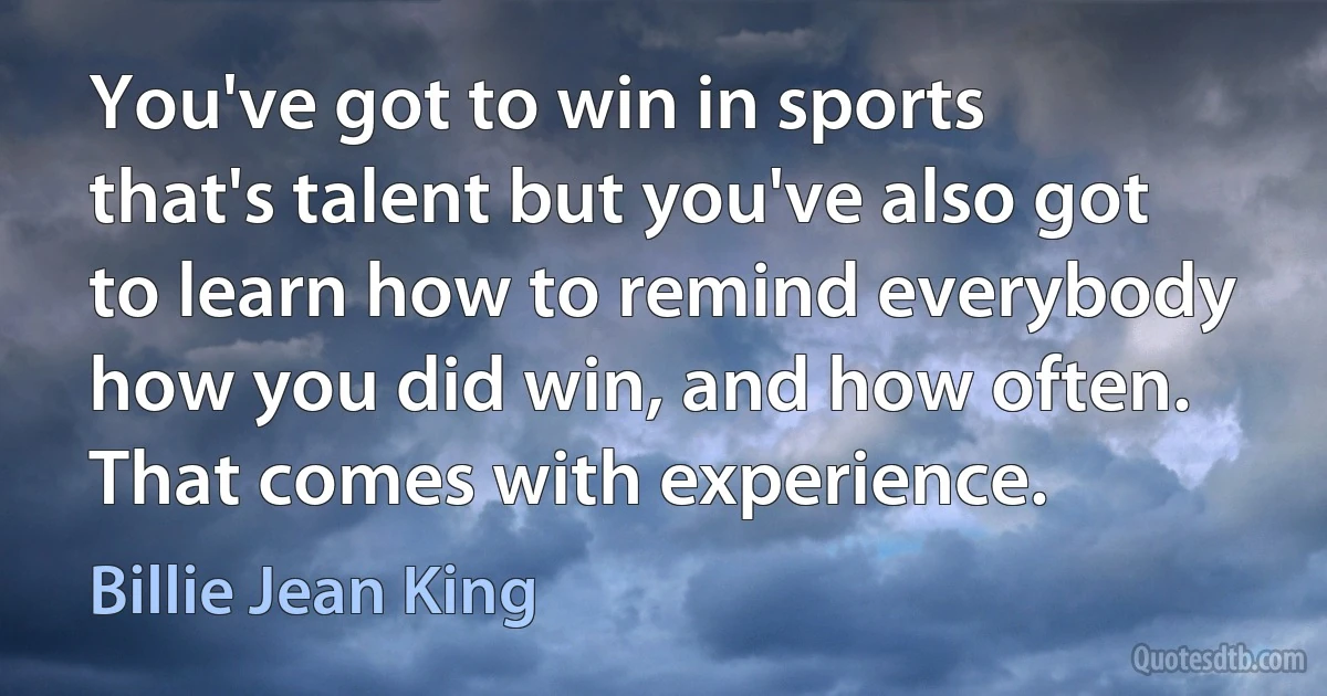 You've got to win in sports that's talent but you've also got to learn how to remind everybody how you did win, and how often. That comes with experience. (Billie Jean King)