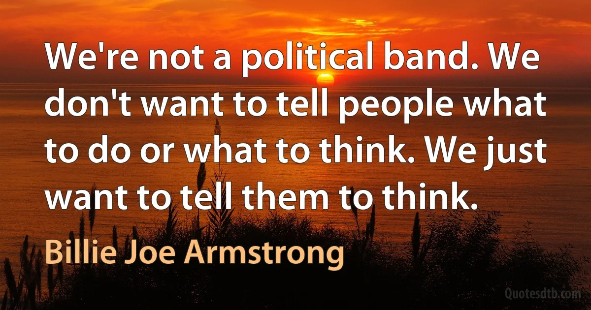 We're not a political band. We don't want to tell people what to do or what to think. We just want to tell them to think. (Billie Joe Armstrong)