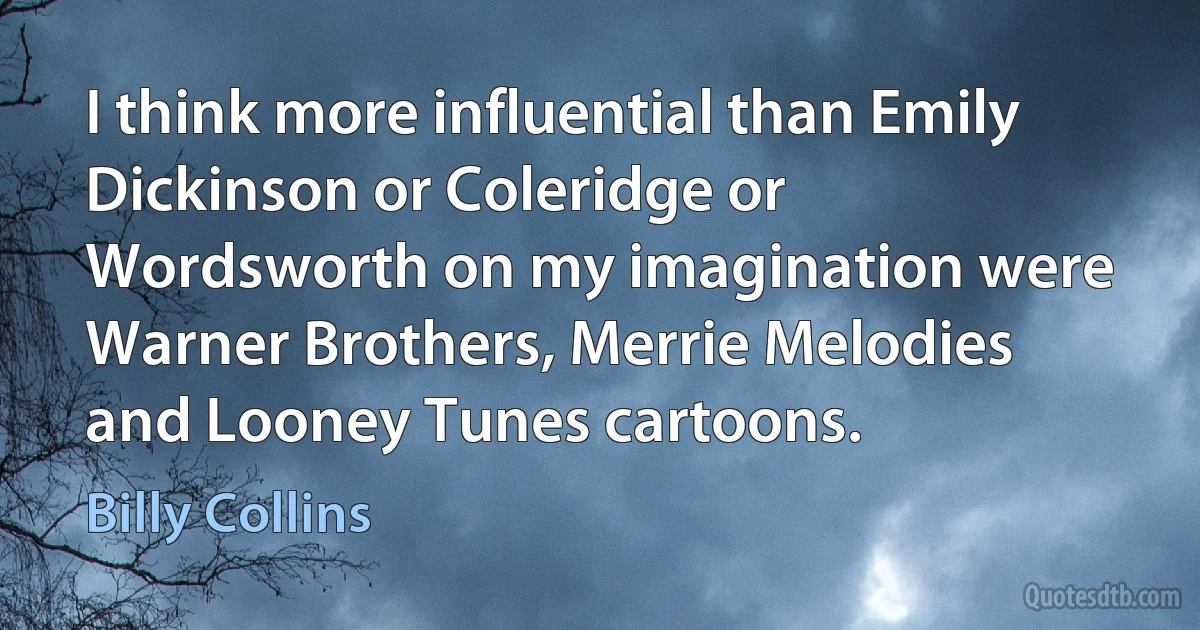 I think more influential than Emily Dickinson or Coleridge or Wordsworth on my imagination were Warner Brothers, Merrie Melodies and Looney Tunes cartoons. (Billy Collins)