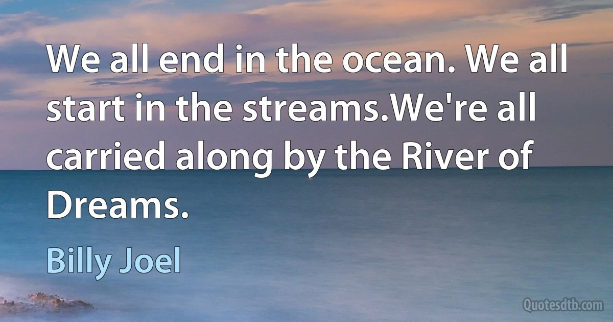 We all end in the ocean. We all start in the streams.We're all carried along by the River of Dreams. (Billy Joel)