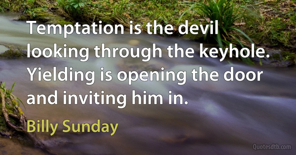 Temptation is the devil looking through the keyhole. Yielding is opening the door and inviting him in. (Billy Sunday)