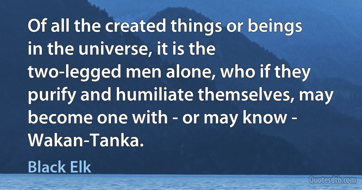 Of all the created things or beings in the universe, it is the two-legged men alone, who if they purify and humiliate themselves, may become one with - or may know - Wakan-Tanka. (Black Elk)