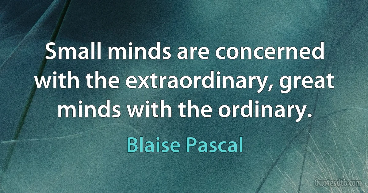 Small minds are concerned with the extraordinary, great minds with the ordinary. (Blaise Pascal)