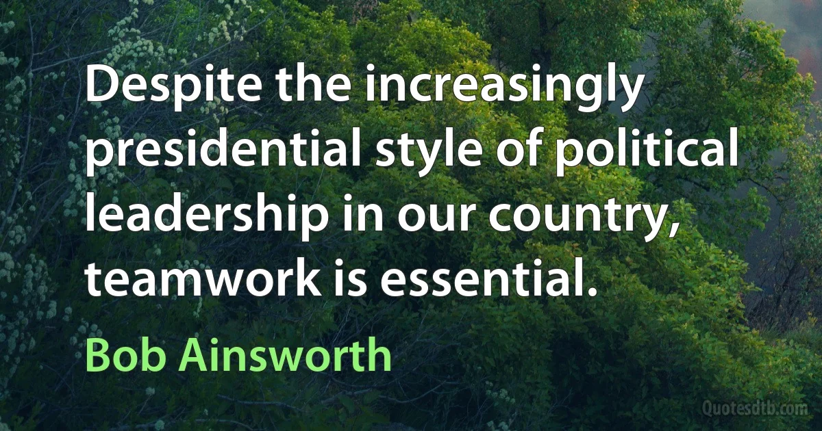 Despite the increasingly presidential style of political leadership in our country, teamwork is essential. (Bob Ainsworth)