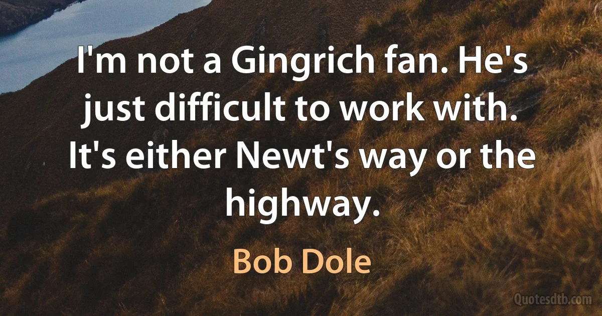 I'm not a Gingrich fan. He's just difficult to work with. It's either Newt's way or the highway. (Bob Dole)