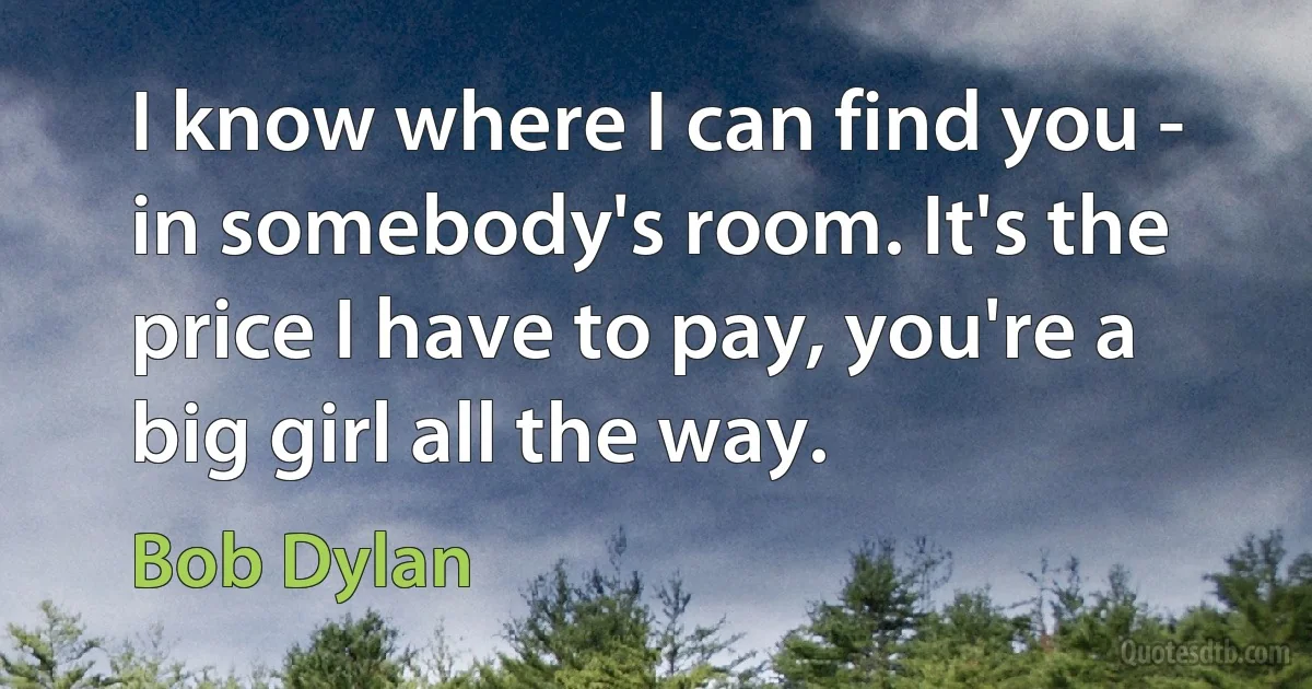 I know where I can find you - in somebody's room. It's the price I have to pay, you're a big girl all the way. (Bob Dylan)