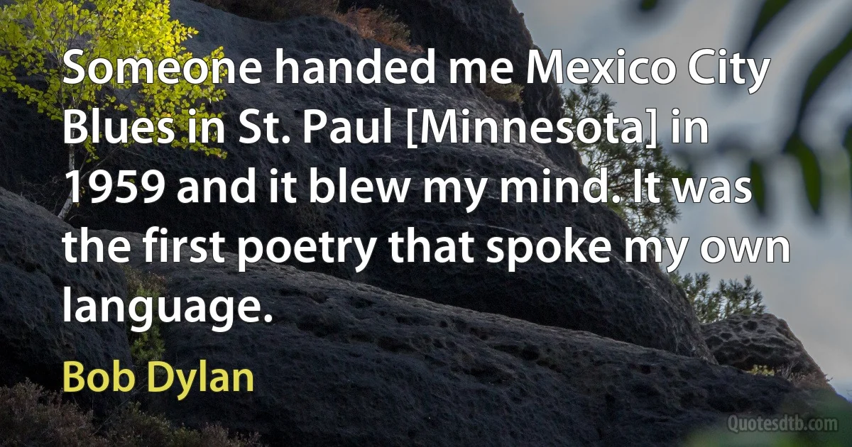 Someone handed me Mexico City Blues in St. Paul [Minnesota] in 1959 and it blew my mind. It was the first poetry that spoke my own language. (Bob Dylan)